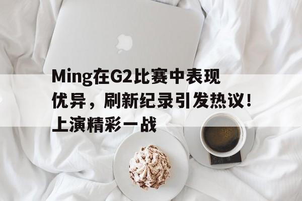 Ming在G2比赛中表现优异，刷新纪录引发热议！上演精彩一战的简单介绍-爱游戏APP下载