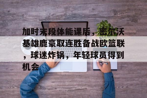 加时末段体能课后，密尔沃基雄鹿豪取连胜备战欧篮联，球迷炸锅，年轻球员得到机会的简单介绍